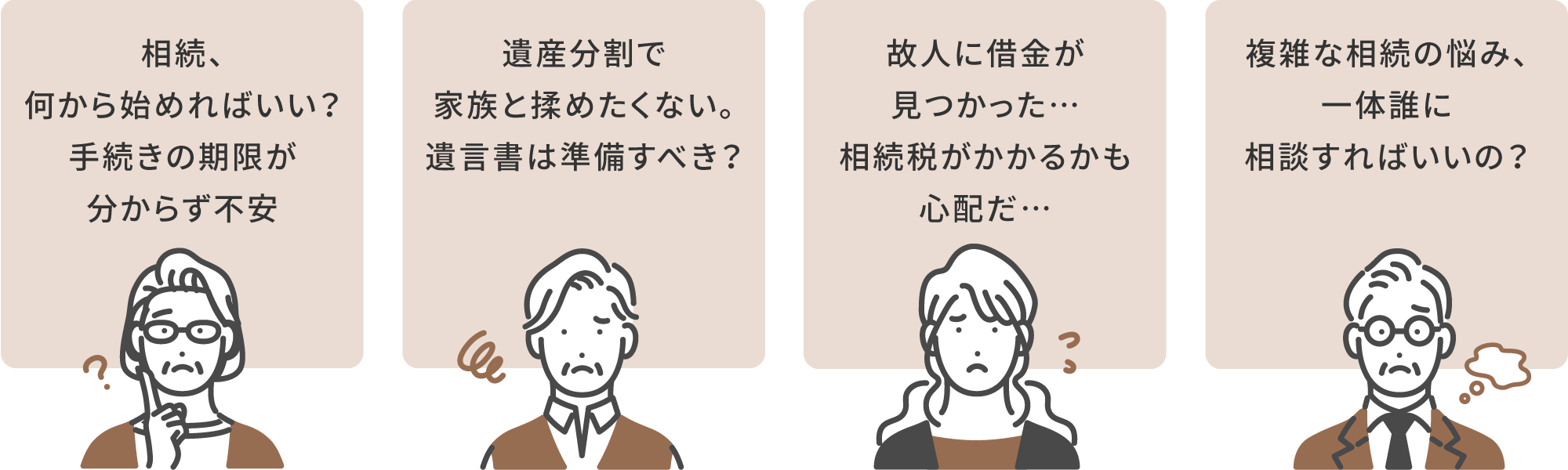 相続の悩み：1.相続、何から始めればいい？手続きの期限が分からず不安。2.遺産分割で家族と揉めたくない。遺言書は準備すべき？3.故人に借金が見つかった…相続税がかかるかも心配だ…。4.複雑な相続の悩み、一体誰に相談すればいいの？